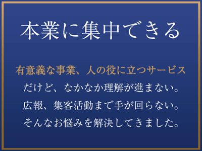 本業に集中できる 有意義な事業、人の役に立つサービスだけど、なかなか理解が進まない。広報、集客活動まで手が回らない。そんなお悩みを解決してきました。